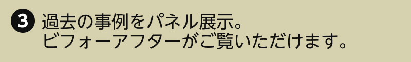 3.過去の事例をパネル展示。ビフォーアフターがご覧いただけます。