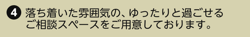 4.落ち着いた雰囲気の、ゆったりと過ごせるご相談スペースをご用意しております。